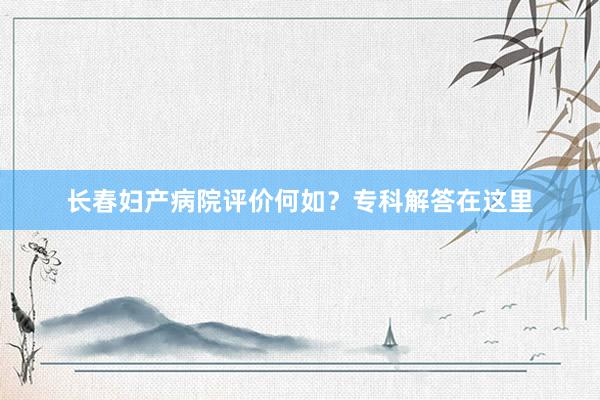 长春妇产病院评价何如？专科解答在这里
